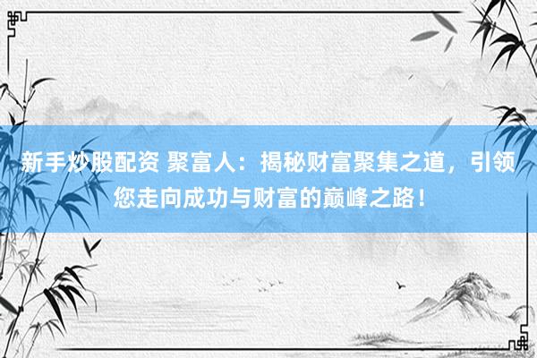 新手炒股配资 聚富人：揭秘财富聚集之道，引领您走向成功与财富的巅峰之路！