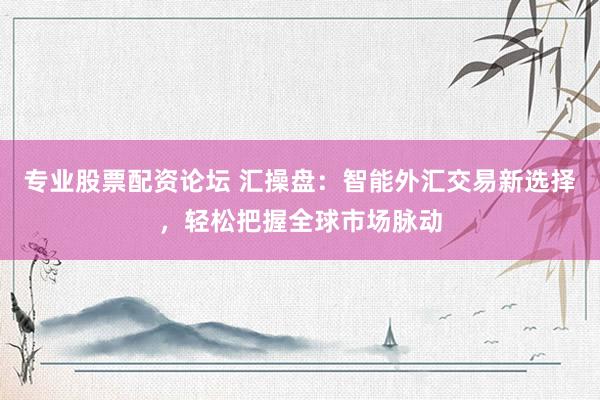 专业股票配资论坛 汇操盘：智能外汇交易新选择，轻松把握全球市场脉动