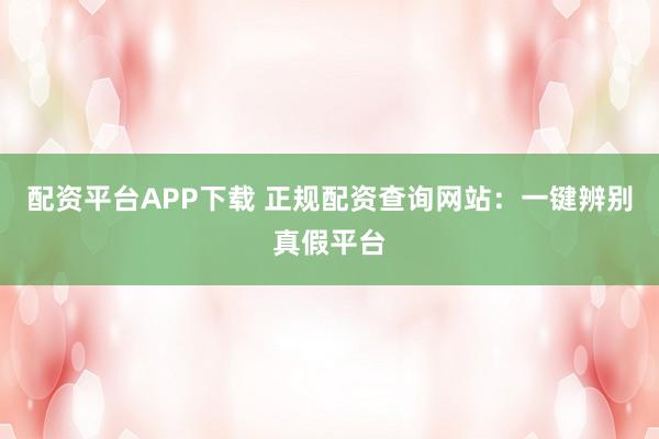 配资平台APP下载 正规配资查询网站：一键辨别真假平台