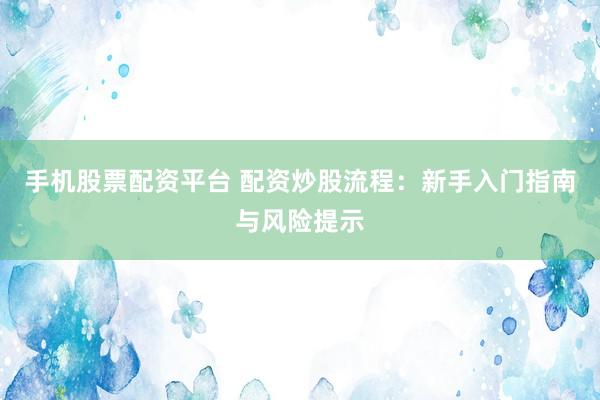 手机股票配资平台 配资炒股流程：新手入门指南与风险提示
