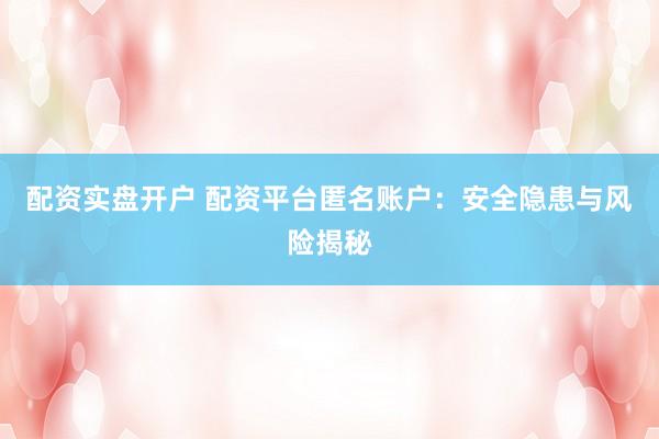 配资实盘开户 配资平台匿名账户：安全隐患与风险揭秘