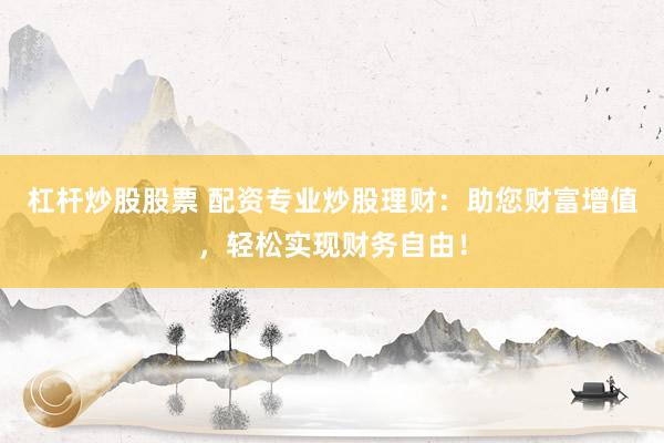 杠杆炒股股票 配资专业炒股理财：助您财富增值，轻松实现财务自由！