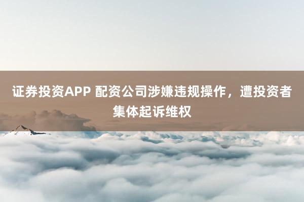 证券投资APP 配资公司涉嫌违规操作，遭投资者集体起诉维权