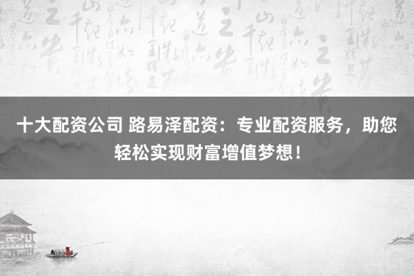 十大配资公司 路易泽配资：专业配资服务，助您轻松实现财富增值梦想！