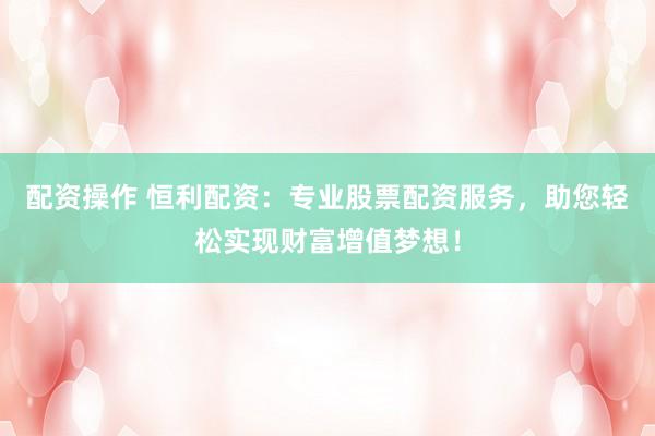 配资操作 恒利配资：专业股票配资服务，助您轻松实现财富增值梦想！