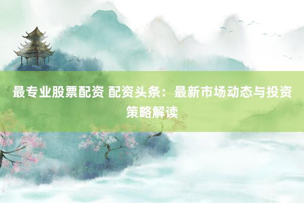 最专业股票配资 配资头条：最新市场动态与投资策略解读