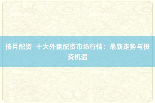 按月配资  十大外盘配资市场行情：最新走势与投资机遇