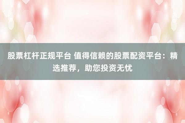 股票杠杆正规平台 值得信赖的股票配资平台：精选推荐，助您投资无忧