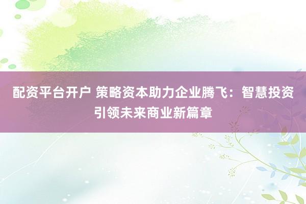 配资平台开户 策略资本助力企业腾飞：智慧投资引领未来商业新篇章