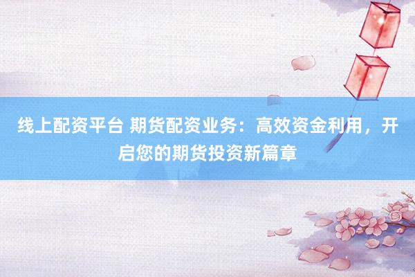 线上配资平台 期货配资业务：高效资金利用，开启您的期货投资新篇章