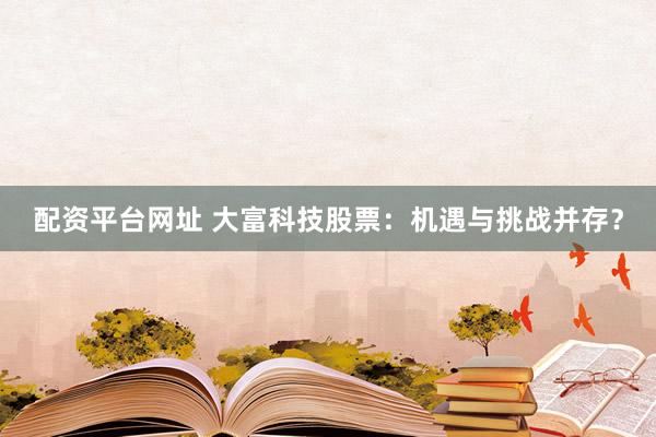 配资平台网址 大富科技股票：机遇与挑战并存？
