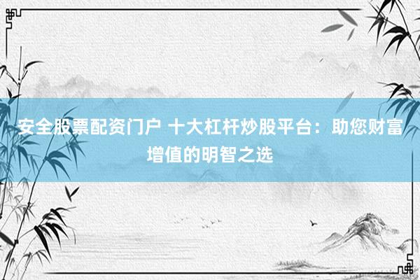 安全股票配资门户 十大杠杆炒股平台：助您财富增值的明智之选