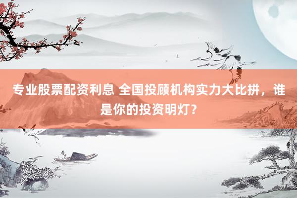 专业股票配资利息 全国投顾机构实力大比拼，谁是你的投资明灯？