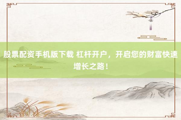 股票配资手机版下载 杠杆开户，开启您的财富快速增长之路！